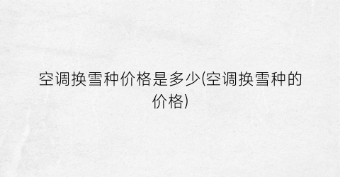 空调换雪种价格是多少(空调换雪种的价格)