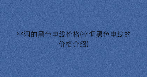 “空调的黑色电线价格(空调黑色电线的价格介绍)