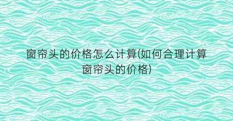 窗帘头的价格怎么计算(如何合理计算窗帘头的价格)