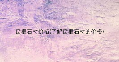 窗框石材价格(了解窗框石材的价格)