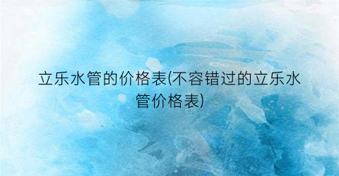立乐水管的价格表(不容错过的立乐水管价格表)