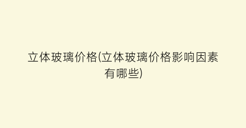 立体玻璃价格(立体玻璃价格影响因素有哪些)