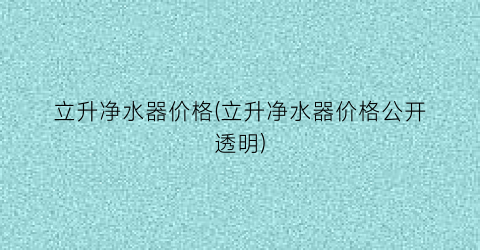立升净水器价格(立升净水器价格公开透明)
