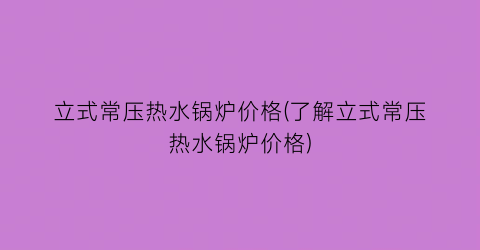 立式常压热水锅炉价格(了解立式常压热水锅炉价格)