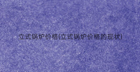 “立式锅炉价格(立式锅炉价格的现状)