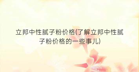 立邦中性腻子粉价格(了解立邦中性腻子粉价格的一些事儿)