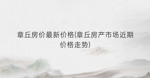 章丘房价最新价格(章丘房产市场近期价格走势)