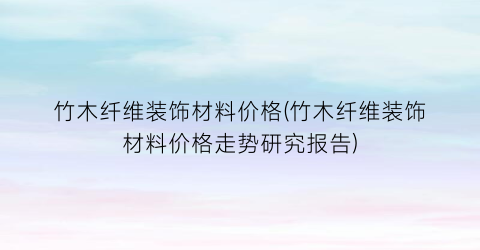 竹木纤维装饰材料价格(竹木纤维装饰材料价格走势研究报告)