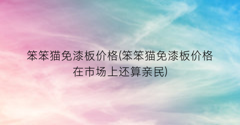 笨笨猫免漆板价格(笨笨猫免漆板价格在市场上还算亲民)