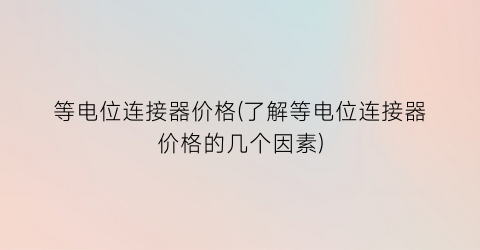 等电位连接器价格(了解等电位连接器价格的几个因素)