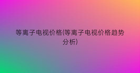 等离子电视价格(等离子电视价格趋势分析)