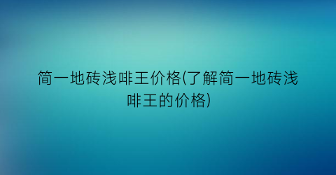 简一地砖浅啡王价格(了解简一地砖浅啡王的价格)