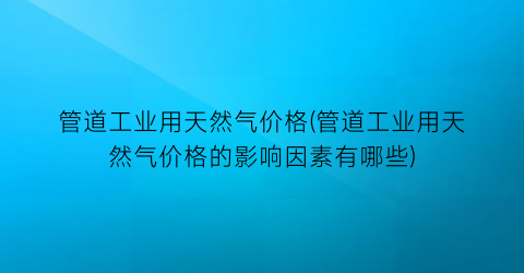 管道工业用天然气价格(管道工业用天然气价格的影响因素有哪些)