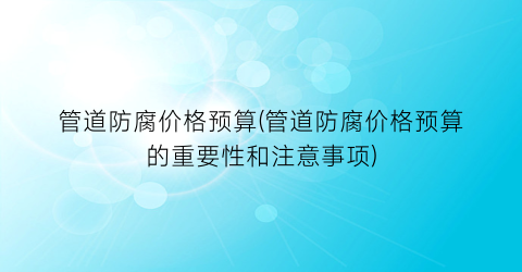 管道防腐价格预算(管道防腐价格预算的重要性和注意事项)