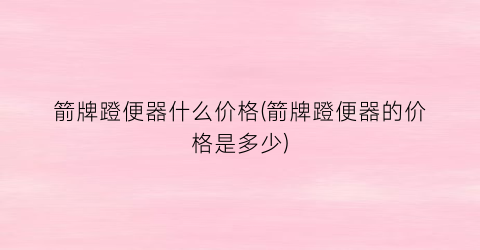 箭牌蹬便器什么价格(箭牌蹬便器的价格是多少)