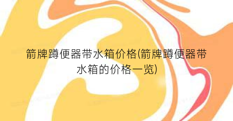 箭牌蹲便器带水箱价格(箭牌蹲便器带水箱的价格一览)