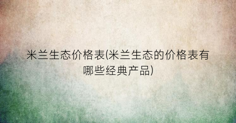 “米兰生态价格表(米兰生态的价格表有哪些经典产品)