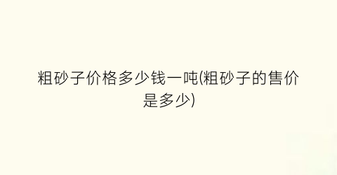 粗砂子价格多少钱一吨(粗砂子的售价是多少)