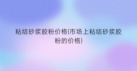 粘结砂浆胶粉价格(市场上粘结砂浆胶粉的价格)