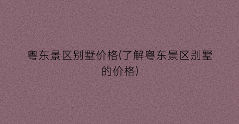 粤东景区别墅价格(了解粤东景区别墅的价格)