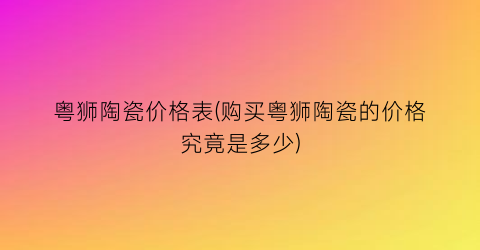 粤狮陶瓷价格表(购买粤狮陶瓷的价格究竟是多少)