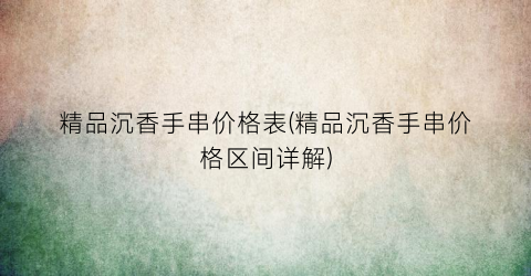 精品沉香手串价格表(精品沉香手串价格区间详解)