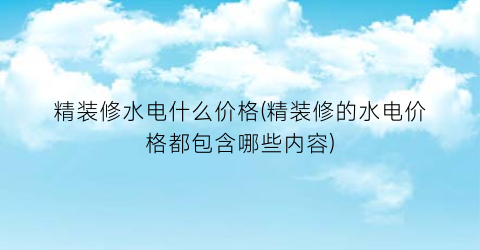 精装修水电什么价格(精装修的水电价格都包含哪些内容)