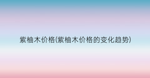 紫柚木价格(紫柚木价格的变化趋势)