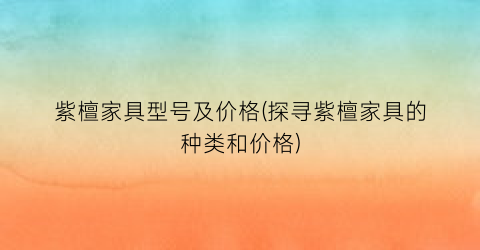 “紫檀家具型号及价格(探寻紫檀家具的种类和价格)