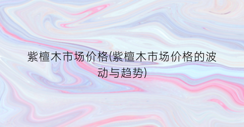 紫檀木市场价格(紫檀木市场价格的波动与趋势)