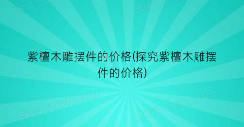 紫檀木雕摆件的价格(探究紫檀木雕摆件的价格)