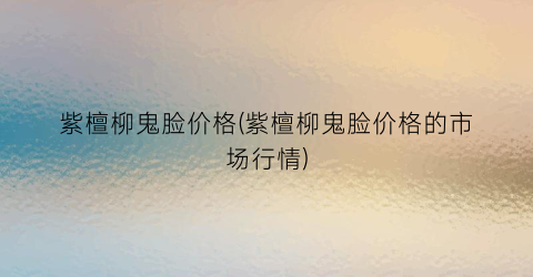 紫檀柳鬼脸价格(紫檀柳鬼脸价格的市场行情)