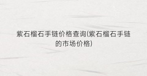 紫石榴石手链价格查询(紫石榴石手链的市场价格)