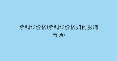 “紫铜t2价格(紫铜t2价格如何影响市场)