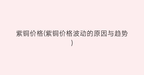紫铜价格(紫铜价格波动的原因与趋势)