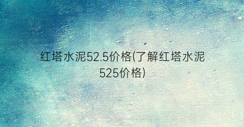 红塔水泥52.5价格(了解红塔水泥525价格)