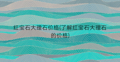红宝石大理石价格(了解红宝石大理石的价格)