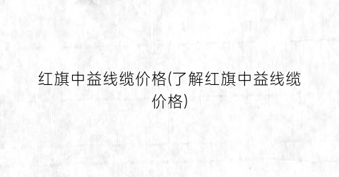 红旗中益线缆价格(了解红旗中益线缆价格)