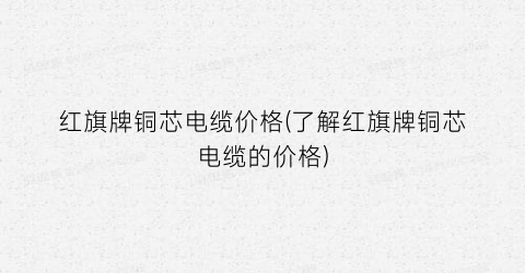 红旗牌铜芯电缆价格(了解红旗牌铜芯电缆的价格)