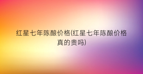 红星七年陈酿价格(红星七年陈酿价格真的贵吗)