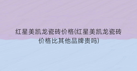 红星美凯龙瓷砖价格(红星美凯龙瓷砖价格比其他品牌贵吗)