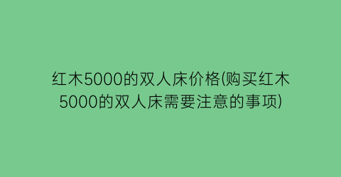 红木5000的双人床价格(购买红木5000的双人床需要注意的事项)