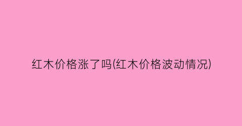 红木价格涨了吗(红木价格波动情况)