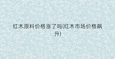 红木原料价格涨了吗(红木市场价格飙升)