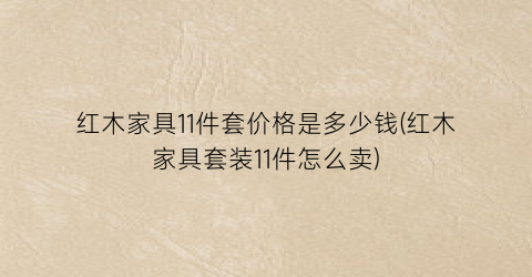 红木家具11件套价格是多少钱(红木家具套装11件怎么卖)