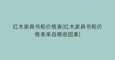 “红木家具书柜价格表(红木家具书柜价格表来自哪些因素)