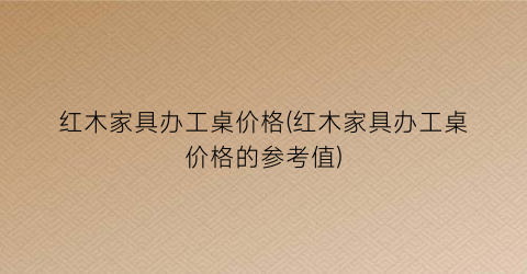 红木家具办工桌价格(红木家具办工桌价格的参考值)