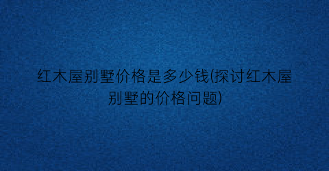 红木屋别墅价格是多少钱(探讨红木屋别墅的价格问题)