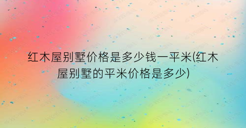 红木屋别墅价格是多少钱一平米(红木屋别墅的平米价格是多少)