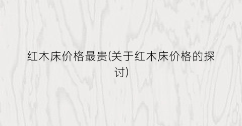 红木床价格最贵(关于红木床价格的探讨)